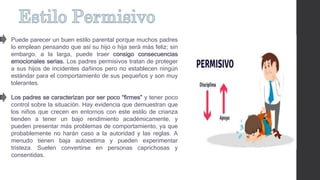Puede parecer un buen estilo parental porque muchos padres
lo emplean pensando que así su hijo o hija será más feliz; sin
embargo, a la larga, puede traer consigo consecuencias
emocionales serias. Los padres permisivos tratan de proteger
a sus hijos de incidentes dañinos pero no establecen ningún
estándar para el comportamiento de sus pequeños y son muy
tolerantes.
Los padres se caracterizan por ser poco “firmes” y tener poco
control sobre la situación. Hay evidencia que demuestran que
los niños que crecen en entornos con este estilo de crianza
tienden a tener un bajo rendimiento académicamente, y
pueden presentar más problemas de comportamiento, ya que
probablemente no harán caso a la autoridad y las reglas. A
menudo tienen baja autoestima y pueden experimentar
tristeza. Suelen convertirse en personas caprichosas y
consentidas.
 