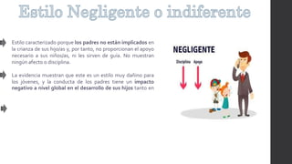 Estilo caracterizado porque los padres no están implicados en
la crianza de sus hijo/as y, por tanto, no proporcionan el apoyo
necesario a sus niños/as, ni les sirven de guía. No muestran
ningún afecto o disciplina.
La evidencia muestran que este es un estilo muy dañino para
los jóvenes, y la conducta de los padres tiene un impacto
negativo a nivel global en el desarrollo de sus hijos tanto en
 