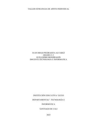 TALLER ESTRATEGIA DE APOYO INDIVIDUAL
JUAN DIEGO PIEDRAHITA ALVAREZ
GRADO:11-3
GUILLERMO MONDRAGON
DOCENTE:TECNOLOGIA E INFORMATICA
INSTITUCIÓN EDUCATIVA “LICEO
DEPARTAMENTAL”. TECNOLOGÍA E
INFORMÁTICA.
SANTIAGO DE CALI
2023
 
