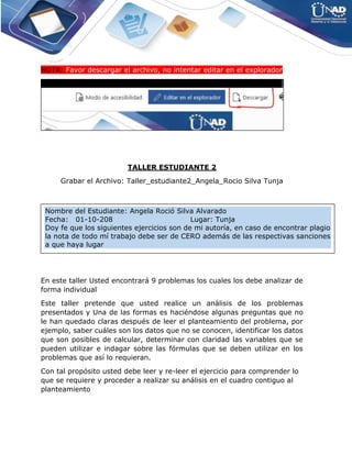 NOTA: Favor descargar el archivo, no intentar editar en el explorador
TALLER ESTUDIANTE 2
Grabar el Archivo: Taller_estudiante2_Angela_Rocio Silva Tunja
En este taller Usted encontrará 9 problemas los cuales los debe analizar de
forma individual
Este taller pretende que usted realice un análisis de los problemas
presentados y Una de las formas es haciéndose algunas preguntas que no
le han quedado claras después de leer el planteamiento del problema, por
ejemplo, saber cuáles son los datos que no se conocen, identificar los datos
que son posibles de calcular, determinar con claridad las variables que se
pueden utilizar e indagar sobre las fórmulas que se deben utilizar en los
problemas que así lo requieran.
Con tal propósito usted debe leer y re-leer el ejercicio para comprender lo
que se requiere y proceder a realizar su análisis en el cuadro contiguo al
planteamiento
Nombre del Estudiante: Angela Roció Silva Alvarado
Fecha: 01-10-208 Lugar: Tunja
Doy fe que los siguientes ejercicios son de mi autoría, en caso de encontrar plagio
la nota de todo mí trabajo debe ser de CERO además de las respectivas sanciones
a que haya lugar
 