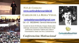 Web de Contacto:
www.carlosdelarosavidal.tk
CARLOS DE LA ROSA VIDAL
                          D

 carlosdelarosavidal@gmail.com
Cel: +51 992389446 / Servicio Internacional
                           d
Es autor de más de 30 Artículos, Ensayos, Ebooks sobre
Liderazgo, Comunicación y Oratoria Motivacional. Dirige
   Conferencias, Seminarios Y talleres para Líderes Y
  Emprendedores. Desde Lima Perú y Latinoamérica.


Conferencista Motivacional
 