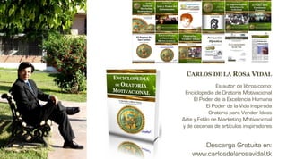 CARLOS DE LA ROSA VIDAL
                Es autor de libros como:
 Enciclopedia de Oratoria Motivacional
     El Poder de la Excelencia Humana
            El Poder de la Vida Inspirada
             Oratoria para Vender Ideas
Arte y Estilo de Marketing Motivacional
y de decenas de artículos inspiradores


       Descarga Gratuita en:
    www.carlosdelarosavidal.tk
 