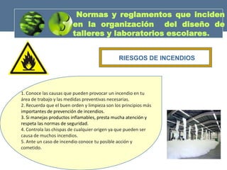 Normas y reglamentos que inciden
                         en la organización del diseño de
                         talleres y laboratorios escolares.


                                               RIESGOS DE INCENDIOS




1. Conoce las causas que pueden provocar un incendio en tu
área de trabajo y las medidas preventivas necesarias.
2. Recuerda que el buen orden y limpieza son los principios más
importantes de prevención de incendios.
3. Si manejas productos inflamables, presta mucha atención y
respeta las normas de seguridad.
4. Controla las chispas de cualquier origen ya que pueden ser
causa de muchos incendios.
5. Ante un caso de incendio conoce tu posible acción y
cometido.
 