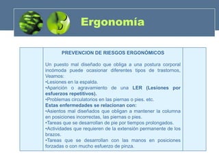 Ergonomía

       PREVENCION DE RIESGOS ERGONÓMICOS

Un puesto mal diseñado que obliga a una postura corporal
incómoda puede ocasionar diferentes tipos de trastornos,
Veamos:
•Lesiones en la espalda.
•Aparición o agravamiento de una LER (Lesiones por
esfuerzos repetitivos).
•Problemas circulatorios en las piernas o pies. etc.
Estas enfermedades se relacionan con:
•Asientos mal diseñados que obligan a mantener la columna
en posiciones incorrectas, las piernas o pies.
•Tareas que se desarrollan de pie por tiempos prolongados.
•Actividades que requieren de la extensión permanente de los
brazos.
•Tareas que se desarrollan con las manos en posiciones
forzadas o con mucho esfuerzo de pinza.
 