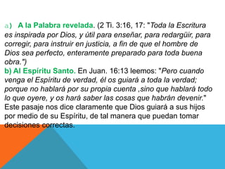 a) A la Palabra revelada. (2 Ti. 3:16, 17: "Toda la Escritura
es inspirada por Dios, y útil para enseñar, para redargüir, para
corregir, para instruir en justicia, a fin de que el hombre de
Dios sea perfecto, enteramente preparado para toda buena
obra.")
b) Al Espíritu Santo. En Juan. 16:13 leemos: "Pero cuando
venga el Espíritu de verdad, él os guiará a toda la verdad;
porque no hablará por su propia cuenta ,sino que hablará todo
lo que oyere, y os hará saber las cosas que habrán devenir."
Este pasaje nos dice claramente que Dios guiará a sus hijos
por medio de su Espíritu, de tal manera que puedan tomar
decisiones correctas.
 