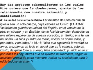 Hay dos aspectos sobresalientes en los cuales
Dios quiere que le obedezcamos, aparte de los
relacionados con nuestra salvación y
santificación:
a)La unidad del cuerpo de Cristo. La voluntad de Dios es que su
iglesia sea un solo cuerpo, cuya cabeza es Cristo. (Ef. 4:3-6:
"solícitos en guardar la unidad del Espíritu en el vínculo de la
paz; un cuerpo, y un Espíritu, como fuisteis también llamados en
una misma esperanza de vuestra vocación; un Señor, una fe, un
bautismo, un Dios y Padre de todos, el cual es sobre todos, y
por todos, y en todos." ; 15,16: "sino que siguiendo la verdad en
amor, crezcamos en todo en aquel que es la cabeza, esto es,
Cristo, de quien todo el cuerpo, bien concertado y unido entre sí
por todas las coyunturas que se ayudan mutuamente, según la
actividad propia de cada miembro, recibe su crecimiento para ir
edificándose en amor.")
 