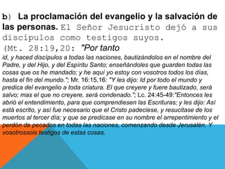 b) La proclamación del evangelio y la salvación de
las personas. El Señor Jesucristo dejó a sus
discípulos como testigos suyos.
(Mt. 28:19,20: "Por tanto
id, y haced discípulos a todas las naciones, bautizándolos en el nombre del
Padre, y del Hijo, y del Espíritu Santo; enseñándoles que guarden todas las
cosas que os he mandado; y he aquí yo estoy con vosotros todos los días,
hasta el fin del mundo."; Mr. 16:15,16: "Y les dijo: Id por todo el mundo y
predica del evangelio a toda criatura. El que creyere y fuere bautizado, será
salvo; mas el que no creyere, será condenado."; Lc. 24:45-49:"Entonces les
abrió el entendimiento, para que comprendiesen las Escrituras; y les dijo: Así
está escrito, y así fue necesario que el Cristo padeciese, y resucitase de los
muertos al tercer día; y que se predicase en su nombre el arrepentimiento y el
perdón de pecados en todas las naciones, comenzando desde Jerusalén. Y
vosotrossois testigos de estas cosas.
 