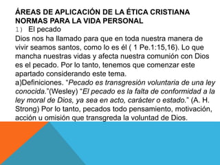 ÁREAS DE APLICACIÓN DE LA ÉTICA CRISTIANA
NORMAS PARA LA VIDA PERSONAL
1) El pecado
Dios nos ha llamado para que en toda nuestra manera de
vivir seamos santos, como lo es él ( 1 Pe.1:15,16). Lo que
mancha nuestras vidas y afecta nuestra comunión con Dios
es el pecado. Por lo tanto, tenemos que comenzar este
apartado considerando este tema.
a)Definiciones. “Pecado es transgresión voluntaria de una ley
conocida.”(Wesley) “El pecado es la falta de conformidad a la
ley moral de Dios, ya sea en acto, carácter o estado.” (A. H.
Strong) Por lo tanto, pecados todo pensamiento, motivación,
acción u omisión que transgreda la voluntad de Dios.
 