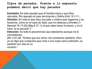 Tipos de pecados. Frente a lo expuesto
podemos decir que hay pecados
Comisión: Es todo aquello que el hombre hace y que Dios
reprueba. Por ejemplo el caso de Ananías y Safira (Hch. 5:1-11).
Omisión: Es todo lo que Dios nos pide u ordena que hagamos y no
hacemos, como en el caso de Saúl, que no destruyó a Amalec (1
Samuel 15:17-23);(Stg.4:17; "y al que sabe hacer lo bueno, y no lo
hace, le es pecado.")
Intención: Es todo lo pecaminoso que deseamos aunque no lo
concretemos.
(Mt. 5:27,28: "Oísteis que fue dicho: No cometerás adulterio. Pero
yo os digo que cualquiera que mira a una mujer para codiciarla, ya
adulteró con ella en su
corazón."
 