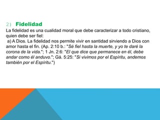 2) Fidelidad
La fidelidad es una cualidad moral que debe caracterizar a todo cristiano,
quien debe ser fiel:
a) A Dios. La fidelidad nos permite vivir en santidad sirviendo a Dios con
amor hasta el fin. (Ap. 2:10 b.: "Sé fiel hasta la muerte, y yo te daré la
corona de la vida."; 1 Jn. 2:6: "El que dice que permanece en él, debe
andar como él anduvo."; Gá. 5:25: "Si vivimos por el Espíritu, andemos
también por el Espíritu.")
 