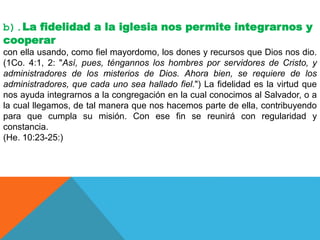 b).La fidelidad a la iglesia nos permite integrarnos y
cooperar
con ella usando, como fiel mayordomo, los dones y recursos que Dios nos dio.
(1Co. 4:1, 2: "Así, pues, téngannos los hombres por servidores de Cristo, y
administradores de los misterios de Dios. Ahora bien, se requiere de los
administradores, que cada uno sea hallado fiel.") La fidelidad es la virtud que
nos ayuda integrarnos a la congregación en la cual conocimos al Salvador, o a
la cual llegamos, de tal manera que nos hacemos parte de ella, contribuyendo
para que cumpla su misión. Con ese fin se reunirá con regularidad y
constancia.
(He. 10:23-25:)
 
