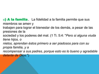 c) A la familia. La fidelidad a la familia permite que sus
miembros se amen y
trabajen para lograr el bienestar de los demás, a pesar de las
presiones de la
sociedad y los poderes del mal. (1 Ti. 5:4: "Pero si alguna viuda
tiene hijos, o
nietos, aprendan éstos primero a ser piadosos para con su
propia familia, y a
recompensar a sus padres, porque esto es lo bueno y agradable
delante de Dios.")
 