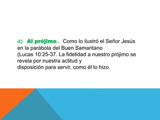 d) Al prójimo. Como lo ilustró el Señor Jesús
en la parábola del Buen Samaritano
(Lucas 10:25-37. La fidelidad a nuestro prójimo se
revela por nuestra actitud y
disposición para servir, como él lo hizo.
 