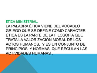 ETICA MINISTERIAL.
LA PALABRA ÉTICA VIENE DEL VOCABLO
GRIEGO QUE SE DEFINE COMO CARÁCTER .
ÉTICA ES LA PARTE DE LA FILOSOFÍA QUE
TRATA LA VALORIZACIÓN MORAL DE LOS
ACTOS HUMANOS, Y ES UN CONJUNTO DE
PRINCIPIOS Y NORMAS QUE REGULAN LAS
ACTIVIDADES HUMANAS .
 