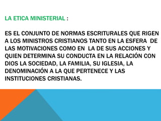 LA ETICA MINISTERIAL :
ES EL CONJUNTO DE NORMAS ESCRITURALES QUE RIGEN
A LOS MINISTROS CRISTIANOS TANTO EN LA ESFERA DE
LAS MOTIVACIONES COMO EN LA DE SUS ACCIONES Y
QUIEN DETERMINA SU CONDUCTA EN LA RELACIÓN CON
DIOS LA SOCIEDAD, LA FAMILIA, SU IGLESIA, LA
DENOMINACIÓN A LA QUE PERTENECE Y LAS
INSTITUCIONES CRISTIANAS.
 
