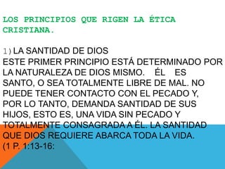 LOS PRINCIPIOS QUE RIGEN LA ÉTICA
CRISTIANA.
1)LA SANTIDAD DE DIOS
ESTE PRIMER PRINCIPIO ESTÁ DETERMINADO POR
LA NATURALEZA DE DIOS MISMO. ÉL ES
SANTO, O SEA TOTALMENTE LIBRE DE MAL. NO
PUEDE TENER CONTACTO CON EL PECADO Y,
POR LO TANTO, DEMANDA SANTIDAD DE SUS
HIJOS, ESTO ES, UNA VIDA SIN PECADO Y
TOTALMENTE CONSAGRADA A ÉL. LA SANTIDAD
QUE DIOS REQUIERE ABARCA TODA LA VIDA.
(1 P. 1:13-16:
 