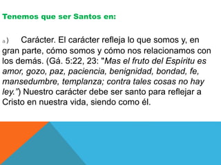 Tenemos que ser Santos en:
a) Carácter. El carácter refleja lo que somos y, en
gran parte, cómo somos y cómo nos relacionamos con
los demás. (Gá. 5:22, 23: "Mas el fruto del Espíritu es
amor, gozo, paz, paciencia, benignidad, bondad, fe,
mansedumbre, templanza; contra tales cosas no hay
ley.”) Nuestro carácter debe ser santo para reflejar a
Cristo en nuestra vida, siendo como él.
 