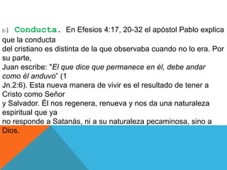 b) Conducta. En Efesios 4:17, 20-32 el apóstol Pablo explica
que la conducta
del cristiano es distinta de la que observaba cuando no lo era. Por
su parte,
Juan escribe: "El que dice que permanece en él, debe andar
como él anduvo” (1
Jn.2:6). Esta nueva manera de vivir es el resultado de tener a
Cristo como Señor
y Salvador. Él nos regenera, renueva y nos da una naturaleza
espiritual que ya
no responde a Satanás, ni a su naturaleza pecaminosa, sino a
Dios.
 