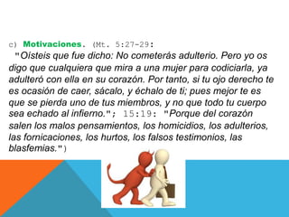 c) Motivaciones. (Mt. 5:27-29:
"Oísteis que fue dicho: No cometerás adulterio. Pero yo os
digo que cualquiera que mira a una mujer para codiciarla, ya
adulteró con ella en su corazón. Por tanto, si tu ojo derecho te
es ocasión de caer, sácalo, y échalo de ti; pues mejor te es
que se pierda uno de tus miembros, y no que todo tu cuerpo
sea echado al infierno."; 15:19: "Porque del corazón
salen los malos pensamientos, los homicidios, los adulterios,
las fornicaciones, los hurtos, los falsos testimonios, las
blasfemias.")
 