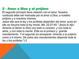2 - Amor a Dios y al prójimo
El segundo principio tiene relación con el amor. Nuestra
conducta debe ser motivada por el amor a Dios, a nuestro
prójimo y a nosotros mismos.
Jesús dijo que la ley y los profetas dependen del amor, pues en
ello se resume toda la ley moral. (Mt. 22:37-40: "Jesús le dijo:
Amarás al Señor tu Dios con todo tu corazón, y con toda tu
alma, y con toda tu mente. Éste es el primero y grande
mandamiento. Y el segundo es semejante: Amarás a tu prójimo
como a ti mismo. De estos dos mandamientos depende toda la
ley y los profetas.") 2
 