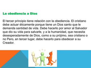 La obediencia a Dios
El tercer principio tiene relación con la obediencia. El cristiano
debe actuar éticamente porque tiene un Dios santo que le
demanda santidad de vida. Debe hacerlo por amor al Salvador
que dio su vida para salvarle, y a la humanidad, que necesita
desesperadamente de Dios, como a su prójimo, sea cristiano o
no Pero, en tercer lugar, debe hacerlo para obedecer a su
Creador.
 