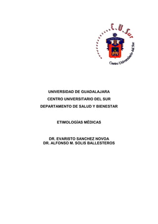 UNIVERSIDAD DE GUADALAJARA
CENTRO UNIVERSITARIO DEL SUR
DEPARTAMENTO DE SALUD Y BIENESTAR
ETIMOLOGÍAS MÉDICAS
DR. EVARISTO SANCHEZ NOVOA
DR. ALFONSO M. SOLIS BALLESTEROS
 