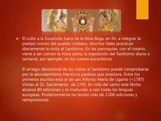  El culto a la Eucaristía fuera de la Misa llega, en fin, a integrar la
piedad común del pueblo cristiano. Muchos fieles practican
diariamente la visita al Santísimo. En las parroquias, con el rosario,
viene a ser común la Hora santa, la exposición del Santísimo diaria o
semanal, por ejemplo, en los Jueves eucarísticos.
El arraigo devocional de las visitas al Santísimo puede comprobarse
por la abundantísima literatura piadosa que ocasiona. Entre los
primeros escritos esta el de san Alfonso María de Ligorio (+1787)
Visitas al SS. Sacramento de 1745. En vida del santo este librito
alcanza 80 ediciones y es traducido a casi todas las lenguas
europeas. Posteriormente ha tenido más de 2.000 ediciones y
reimpresiones.
 