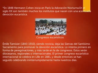 *En 1848 Hermann Cohen inicia en París la Adoración Nocturna.En el
siglo XX son también muchos los institutos que nacen con una acentuada
devoción eucarística.
Congresos eucarísticos
Émile Tamisier (1843-1910), siendo novicia, deja las Siervas del Santísimo
Sacramento para promover la devoción eucarística. Lo intenta primero en
forma de peregrinaciones, y más tarde en la de congresos. Éstos serán
diocesanos, regionales o internacionales. El primer congreso eucarístico
internacional se celebra en Lille en 1881, y desde entonces se han
seguido celebrando ininterrumpidamente hasta nuestros días.
 