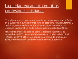 La piedad eucarística en otras
confesiones cristianas
*El anglicanismo reconoce en sus comienzos la presencia real de Cristo
en la Eucaristía. Y aunque pronto sufre en este tema influjos luteranos y
calvinistas, conserva siempre más o menos, especialmente en su
tendencia tradicional, un cierto culto de adoración (Bertaud 1635).
*El acuerdo anglicano-católico sobre la teología eucarística, de
septiembre de 1971, es un testimonio de esta proximidad doctrinal
(«Phase» 12, 1972, 310-315). En todo caso, el mundo protestante
actual, en su conjunto, sigue rechazando el culto eucarístico.
 