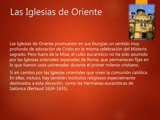 Las Iglesias de Oriente
Las Iglesias de Oriente promueven en sus liturgias un sentido muy
profundo de adoración de Cristo en la misma celebración del Misterio
sagrado. Pero fuera de la Misa, el culto eucarístico no ha sido asumido
por las Iglesias orientales separadas de Roma, que permanecen fijas en
lo que fueron usos universales durante el primer milenio cristiano.
Sí en cambio por las Iglesias orientales que viven la comunión católica.
En ellas, incluso, hay también institutos religiosos especialmente
destinados a esta devoción, como las Hermanas eucarísticas de
Salónica (Bertaud 1634-1635).
 