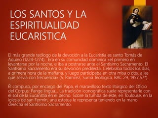 LOS SANTOS Y LA
ESPIRITUALIDAD
EUCARISTICA
El más grande teólogo de la devoción a la Eucaristía es santo Tomás de
Aquino (1224-1274). Era en su comunidad dominica «el primero en
levantarse por la noche, e iba a postrarse ante el Santísimo Sacramento. El
Santísimo Sacramento era su devoción predilecta. Celebraba todos los días,
a primera hora de la mañana, y luego participaba en otra misa o dos, a las
que servía con frecuencia» (S. Ramírez, Suma Teológica, BAC 29, 1957,57*).
Él compuso, por encargo del Papa, el maravilloso texto litúrgico del Oficio
del Corpus: Pange lingua… La tradición iconográfica suele representarle con
el sol de la Eucaristía en el pecho. Sobre la tumba de éste, en Toulouse, en la
iglesia de san Fermín, una estatua le representa teniendo en la mano
derecha el Santísimo Sacramento.
 