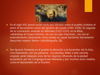  En el siglo XVI, pocos hacen tanto por difundir entre el pueblo cristiano el
amor al Sacramento como san Ignacio de Loyola (1491-1556). En seguida
de su conversión, estando en Manresa (1522-1523), en la Misa,
«alzándose el Corpus Domini, vio con los ojos interiores... vio con el
entendimiento claramente cómo estaba en aquel Santísimo Sacramento
Jesucristo nuestro Señor» (Autobiografía, 29).
 San Ignacio fomenta en el pueblo la devoción a la Eucaristía. Así lo hizo,
concretamente, con sus paisanos . Los jesuitas, fieles a este carisma
original, serán después unos de los mayores difusores de la piedad
eucarística, por las Congregaciones Marianas y por muchos otros medios,
como el Apostolado de la Oración.
 