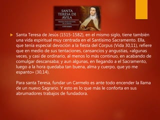 Santa Teresa de Jesús (1515-1582), en el mismo siglo, tiene también
una vida espiritual muy centrada en el Santísimo Sacramento. Ella,
que tenía especial devoción a la fiesta del Corpus (Vida 30,11), refiere
que en medio de sus tentaciones, cansancios y angustias, «algunas
veces, y casi de ordinario, al menos lo más continuo, en acabando de
comulgar descansaba; y aun algunas, en llegando a el Sacramento,
luego a la hora quedaba tan buena, alma y cuerpo, que yo me
espanto» (30,14).
Para santa Teresa, fundar un Carmelo es ante todo encender la llama
de un nuevo Sagrario. Y esto es lo que más le conforta en sus
abrumadores trabajos de fundadora.
 