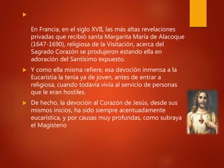 
En Francia, en el siglo XVII, las más altas revelaciones
privadas que recibió santa Margarita María de Alacoque
(1647-1690), religiosa de la Visitación, acerca del
Sagrado Corazón se produjeron estando ella en
adoración del Santísimo expuesto.
 Y como ella misma refiere, esa devoción inmensa a la
Eucaristía la tenía ya de joven, antes de entrar a
religiosa, cuando todavía vivía al servicio de personas
que le eran hostiles.
 De hecho, la devoción al Corazón de Jesús, desde sus
mismos inicios, ha sido siempre acentuadamente
eucarística, y por causas muy profundas, como subraya
el Magisterio
 