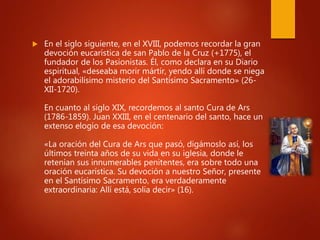  En el siglo siguiente, en el XVIII, podemos recordar la gran
devoción eucarística de san Pablo de la Cruz (+1775), el
fundador de los Pasionistas. Él, como declara en su Diario
espiritual, «deseaba morir mártir, yendo allí donde se niega
el adorabilísimo misterio del Santísimo Sacramento» (26-
XII-1720).
En cuanto al siglo XIX, recordemos al santo Cura de Ars
(1786-1859). Juan XXIII, en el centenario del santo, hace un
extenso elogio de esa devoción:
«La oración del Cura de Ars que pasó, digámoslo así, los
últimos treinta años de su vida en su iglesia, donde le
retenían sus innumerables penitentes, era sobre todo una
oración eucarística. Su devoción a nuestro Señor, presente
en el Santísimo Sacramento, era verdaderamente
extraordinaria: Allí está, solía decir» (16).
 