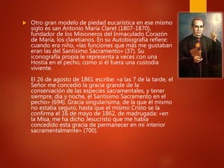  Otro gran modelo de piedad eucarística en ese mismo
siglo es san Antonio María Claret (1807-1870),
fundador de los Misioneros del Inmaculado Corazón
de María, los claretianos. En su Autobiografía refiere:
cuando era niño, «las funciones que más me gustaban
eran las del Santísimo Sacramento» (37). Su
iconografía propia le representa a veces con una
Hostia en el pecho, como si él fuera una custodia
viviente.
El 26 de agosto de 1861 escribe: «a las 7 de la tarde, el
Señor me concedió la gracia grande de la
conservación de las especies sacramentales, y tener
siempre, día y noche, el Santísimo Sacramento en el
pecho» (694). Gracia singularísima, de la que él mismo
no estaba seguro, hasta que el mismo Cristo se la
confirma el 16 de mayo de 1862, de madrugada: «en
la Misa, me ha dicho Jesucristo que me había
concedido esta gracia de permanecer en mi interior
sacramentalmente» (700).
 