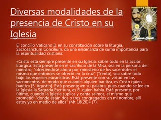 Diversas modalidades de la
presencia de Cristo en su
Iglesia
El concilio Vaticano II, en su constitución sobre la liturgia,
Sacrosanctum Concilium, da una enseñanza de suma importancia para
la espiritualidad cristiana:
«Cristo está siempre presente en su Iglesia, sobre todo en la acción
litúrgica. Está presente en el sacrificio de la Misa, sea en la persona del
ministro, "ofreciéndose ahora por ministerio de los sacerdotes el
mismo que entonces se ofreció en la cruz" [Trento], sea sobre todo
bajo las especies eucarísticas. Está presente con su virtud en los
sacramentos, de modo que cuando alguien bautiza, es Cristo quien
bautiza [S. Agustín]. Está presente en su palabra, pues cuando se lee en
la Iglesia la Sagrada Escritura, es Él quien habla. Está presente, por
último, cuando la Iglesia suplica y canta salmos, el mismo que
prometió: "donde están dos o tres congregados en mi nombre, allí
estoy yo en medio de ellos" (Mt 18,20)» (7).
 