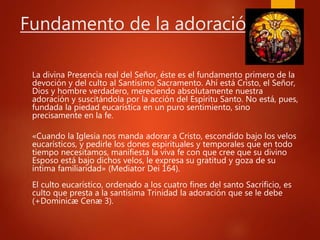 Fundamento de la adoración
La divina Presencia real del Señor, éste es el fundamento primero de la
devoción y del culto al Santísimo Sacramento. Ahí está Cristo, el Señor,
Dios y hombre verdadero, mereciendo absolutamente nuestra
adoración y suscitándola por la acción del Espíritu Santo. No está, pues,
fundada la piedad eucarística en un puro sentimiento, sino
precisamente en la fe.
«Cuando la Iglesia nos manda adorar a Cristo, escondido bajo los velos
eucarísticos, y pedirle los dones espirituales y temporales que en todo
tiempo necesitamos, manifiesta la viva fe con que cree que su divino
Esposo está bajo dichos velos, le expresa su gratitud y goza de su
íntima familiaridad» (Mediator Dei 164).
El culto eucarístico, ordenado a los cuatro fines del santo Sacrificio, es
culto que presta a la santísima Trinidad la adoración que se le debe
(+Dominicæ Cenæ 3).
 