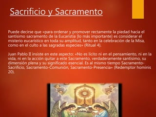 Sacrificio y Sacramento
Puede decirse que «para ordenar y promover rectamente la piedad hacia el
santísimo sacramento de la Eucaristía [lo más importante] es considerar el
misterio eucarístico en toda su amplitud, tanto en la celebración de la Misa,
como en el culto a las sagradas especies» (Ritual 4).
Juan Pablo II insiste en este aspecto: «No es lícito ni en el pensamiento, ni en la
vida, ni en la acción quitar a este Sacramento, verdaderamente santísimo, su
dimensión plena y su significado esencial. Es al mismo tiempo Sacramento-
Sacrificio, Sacramento-Comunión, Sacramento-Presencia» (Redemptor hominis
20).
 