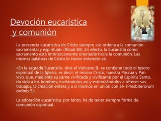 Devoción eucarística
y comunión
La presencia eucarística de Cristo siempre «se ordena a la comunión
sacramental y espiritual» (Ritual 80). En efecto, la Eucaristía como
sacramento está intrínsecamente orientada hacia la comunión. Las
mismas palabras de Cristo lo hacen entender así.
«En la sagrada Eucaristía -dice el Vaticano II- se contiene todo el tesoro
espiritual de la Iglesia, es decir, el mismo Cristo, nuestra Pascua y Pan
vivo, que, mediante su carne vivificada y vivificante por el Espíritu Santo,
da vida a los hombres, invitándolos así y estimulándolos a ofrecer sus
trabajos, la creación entera y a sí mismos en unión con él» (Presbiterorum
ordinis 5).
La adoración eucarística, por tanto, ha de tener siempre forma de
comunión espiritual.
 