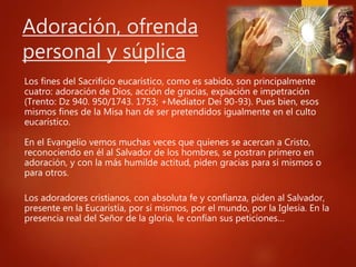 Adoración, ofrenda
personal y súplica
Los fines del Sacrificio eucarístico, como es sabido, son principalmente
cuatro: adoración de Dios, acción de gracias, expiación e impetración
(Trento: Dz 940. 950/1743. 1753; +Mediator Dei 90-93). Pues bien, esos
mismos fines de la Misa han de ser pretendidos igualmente en el culto
eucarístico.
En el Evangelio vemos muchas veces que quienes se acercan a Cristo,
reconociendo en él al Salvador de los hombres, se postran primero en
adoración, y con la más humilde actitud, piden gracias para sí mismos o
para otros.
Los adoradores cristianos, con absoluta fe y confianza, piden al Salvador,
presente en la Eucaristía, por sí mismos, por el mundo, por la Iglesia. En la
presencia real del Señor de la gloria, le confían sus peticiones…
 