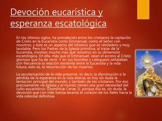 Devoción eucarística y
esperanza escatológica
En los últimos siglos, ha prevalecido entre los cristianos la captación
de Cristo en la Eucaristía como Emmanuel, como el Señor con
nosotros; y éste es un aspecto del Misterio que es verdadero y muy
laudable. Pero los Padres de la Iglesia primitiva, al tratar de la
Eucaristía, insistían mucho más que nosotros en su dimensión
escatológica. En ella, más que el Emmanuel, veían el acceso al Cristo
glorioso que ha de venir. Y en sus homilías y catequesis señalaban
con frecuencia la relación existente entre la Eucaristía y la vida
futura, esto es, la resurrección de los muertos.
La secularización de la vida presente, es decir, la disminución o la
pérdida de la esperanza en la vida eterna, es hoy sin duda la
tentación principal del mundo, y también de los cristianos. Por eso
precisamente «la Iglesia y el mundo tienen una gran necesidad del
culto eucarístico» (Dominicæ Cenæ 3), porque ésa es, sin duda, la
devoción que con más fuerza levanta el corazón de los fieles hacia la
vida celestial definitiva.
 