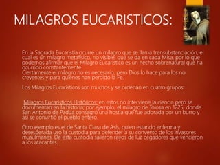 MILAGROS EUCARISTICOS:
En la Sagrada Eucaristía ocurre un milagro que se llama transubstanciación, el
cual es un milagro metafísico, no visible, que se da en cada Misa, por lo que
podemos afirmar que el Milagro Eucarístico es un hecho sobrenatural que ha
ocurrido constantemente.
Ciertamente el milagro no es necesario, pero Dios lo hace para los no
creyentes y para quienes han perdido la Fe.
Los Milagros Eucarísticos son muchos y se ordenan en cuatro grupos:
Milagros Eucarísticos Históricos: en estos no interviene la ciencia pero se
documentan en la historia; por ejemplo, el milagro de Tolosa en 1225, donde
San Antonio de Padua consagró una hostia que fue adorada por un burro y
así se convirtió el pueblo entero.
Otro ejemplo es el de Santa Clara de Asís, quien estando enferma y
desesperada usó la custodia para defender a su convento de los invasores
musulmanes. De esta custodia salieron rayos de luz cegadores que vencieron
a los atacantes.
 
