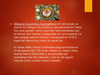  Milagros Eucarísticos Apologéticos: en este grupo se
ubican los Milagros Eucarísticos que permanecen hasta
hoy, que pueden verse y que han sido estudiados por
la ciencia. Son hostias consagradas sin corromperse. La
más antigua está en Zamora, consagrada en 1159 y
sigue tan blanca hoy como en aquel día.
En Siena, Italia, fueron profanadas algunas hostias el
15 de Agosto de 1730 al ser robado un copón. Estas
hostias fueron iluminadas y encontradas por
sacerdotes tres días después y hoy en día siguen
intactas como cuando fueron robadas.
 