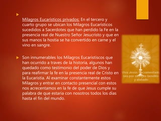 
Milagros Eucarísticos privados: En el tercero y
cuarto grupo se ubican los Milagros Eucarísticos
sucedidos a Sacerdotes que han perdido la Fe en la
presencia real de Nuestro Señor Jesucristo y que en
sus manos la hostia se ha convertido en carne y el
vino en sangre.
 Son innumerables los Milagros Eucaristiscos que
han ocurrido a traves de la historia, algunos han
quedado como testimonio del poder de Dios y
para reafirmar la fe en la presencia real de Cristo en
la Eucaristia. Al examinar constantemente estos
Milagros y entrar en contacto presencial con estos
nos acrecentamos en la fe de que Jesus cumple su
palabra de que estaria con nosotros todos los dias
hasta el fin del mundo.
 