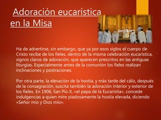 Adoración eucarística
en la Misa
Ha de advertirse, sin embargo, que ya por esos siglos el cuerpo de
Cristo recibe de los fieles, dentro de la misma celebración eucarística,
signos claros de adoración, que aparecen prescritos en las antiguas
liturgias. Especialmente antes de la comunión los fieles realizan
inclinaciones y postraciones.
Por otra parte, la elevación de la hostia, y más tarde del cáliz, después
de la consagración, suscita también la adoración interior y exterior de
los fieles. En 1906, San Pío X, «el papa de la Eucaristía», concede
indulgencias a quien mire piadosamente la hostia elevada, diciendo
«Señor mío y Dios mío».
 