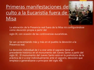 Primeras manifestaciones del
culto a la Eucaristía fuera de la
Misa
La adoración de la Presencia real fuera de la Misa irá configurándose
como devoción propia a partir del
siglo IX, con ocasión de las controversias eucarísticas.
Se van acrecentando más y más en el pueblo la devoción a la
Presencia real.
La devoción individual de ir a orar ante el sagrario tiene un
precedente histórico en el monumento del Jueves Santo a partir del
siglo XI... El monumento del Jueves Santo está en la prehistoria de la
práctica de ir a orar individualmente ante el sagrario, devoción que
empieza a generalizarse a principos del siglo XIII.
 