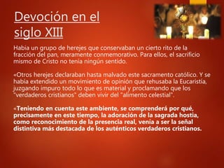 Devoción en el
siglo XIII
Habia un grupo de herejes que conservaban un cierto rito de la
fracción del pan, meramente conmemorativo. Para ellos, el sacrificio
mismo de Cristo no tenía ningún sentido.
«Otros herejes declaraban hasta malvado este sacramento católico. Y se
había extendido un movimiento de opinión que rehusaba la Eucaristía,
juzgando impuro todo lo que es material y proclamando que los
"verdaderos cristianos" deben vivir del "alimento celestial".
«Teniendo en cuenta este ambiente, se comprenderá por qué,
precisamente en este tiempo, la adoración de la sagrada hostia,
como reconocimiento de la presencia real, venía a ser la señal
distintiva más destacada de los auténticos verdaderos cristianos.
 