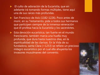  El culto de adoración de la Eucaristía, que en
adelante irá tomando formas múltiples, tiene aquí
una de sus raíces más profundas.
 San Francisco de Asís (1182-1226). Poco antes de
morir, en su Testamento, pide a todos sus hermanos
que participen siempre de la inmensa veneración
que él profesa hacia la Eucaristía y los sacerdotes.
 Esta devoción eucarística, tan fuerte en el mundo
franciscano, también marca una huella muy
profunda, que dura hasta nuestros días, en la
espiritualidad de las clarisas. En la Vida de su
fundadora, santa Clara (+1253) se refiere un precioso
milagro eucarístico por el cual ella ahuyenta los
invasores musulmanes del convento.
 