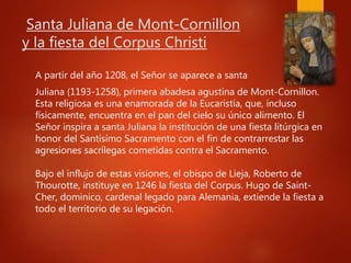 Santa Juliana de Mont-Cornillon
y la fiesta del Corpus Christi
A partir del año 1208, el Señor se aparece a santa
Juliana (1193-1258), primera abadesa agustina de Mont-Cornillon.
Esta religiosa es una enamorada de la Eucaristía, que, incluso
físicamente, encuentra en el pan del cielo su único alimento. El
Señor inspira a santa Juliana la institución de una fiesta litúrgica en
honor del Santísimo Sacramento con el fin de contrarrestar las
agresiones sacrílegas cometidas contra el Sacramento.
Bajo el influjo de estas visiones, el obispo de Lieja, Roberto de
Thourotte, instituye en 1246 la fiesta del Corpus. Hugo de Saint-
Cher, dominico, cardenal legado para Alemania, extiende la fiesta a
todo el territorio de su legación.
 